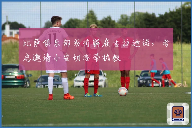 比萨俱乐部或将解雇吉拉迪诺，考虑邀请小安切洛蒂执教