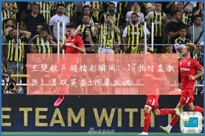 王楚钦乒超精彩瞬间：17拍对轰激烈！男双英姿+挥拳庆祝