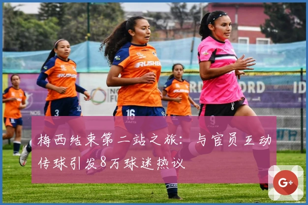 梅西结束第二站之旅：与官员互动传球引发8万球迷热议