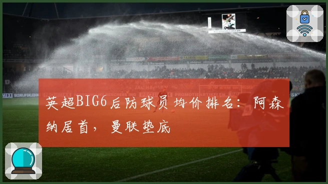 英超BIG6后防球员均价排名：阿森纳居首，曼联垫底