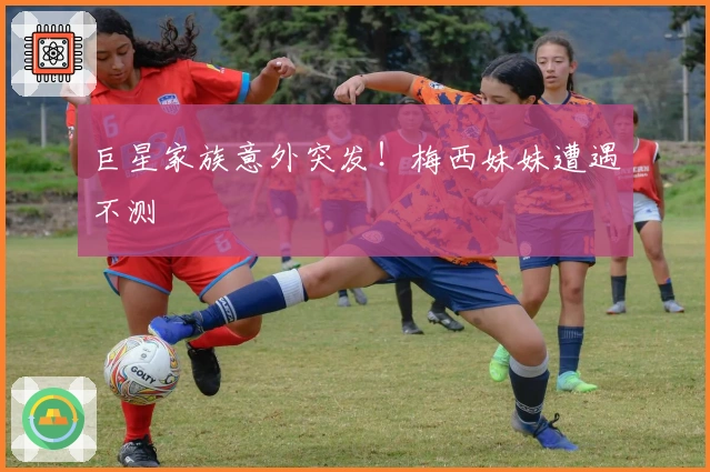 巨星家族意外突发！梅西妹妹遭遇不测